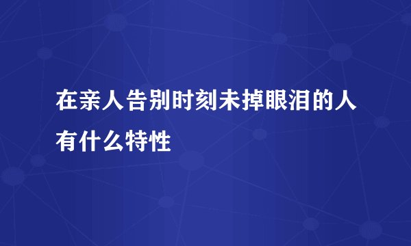在亲人告别时刻未掉眼泪的人有什么特性