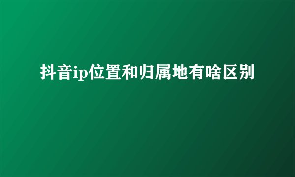 抖音ip位置和归属地有啥区别