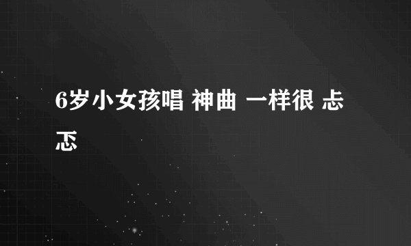 6岁小女孩唱 神曲 一样很 忐忑