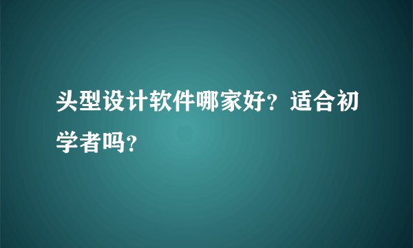 头型设计软件哪家好？适合初学者吗？
