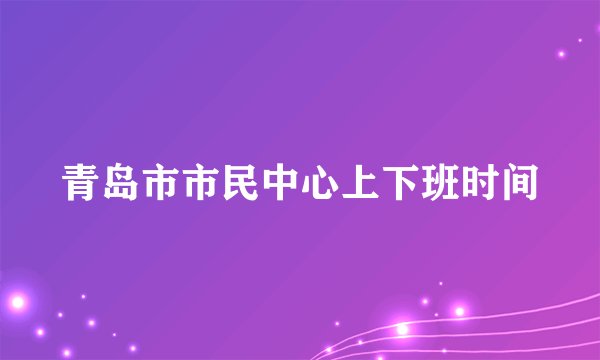 青岛市市民中心上下班时间