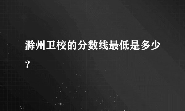 滁州卫校的分数线最低是多少？