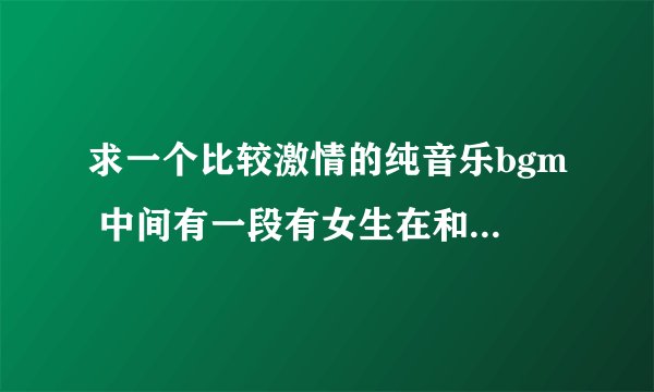 求一个比较激情的纯音乐bgm 中间有一段有女生在和声。一直啊~的。纯音乐来的