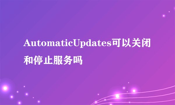 AutomaticUpdates可以关闭和停止服务吗
