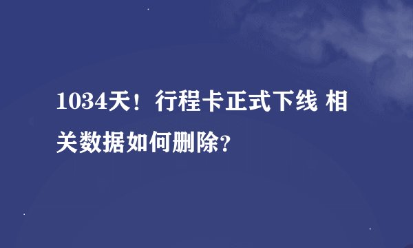1034天！行程卡正式下线 相关数据如何删除？