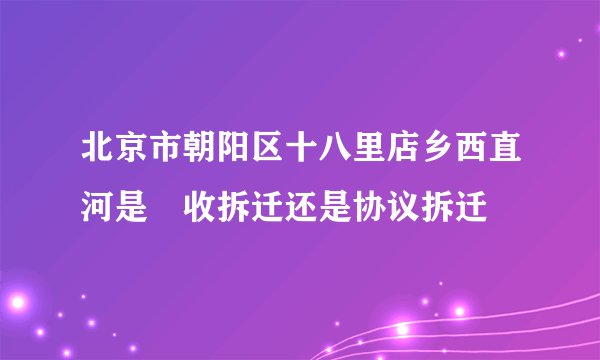 北京市朝阳区十八里店乡西直河是佂收拆迁还是协议拆迁