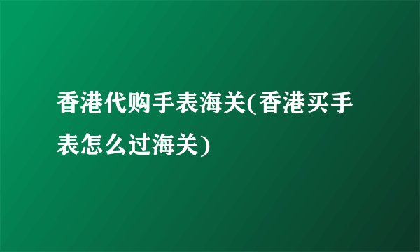 香港代购手表海关(香港买手表怎么过海关)