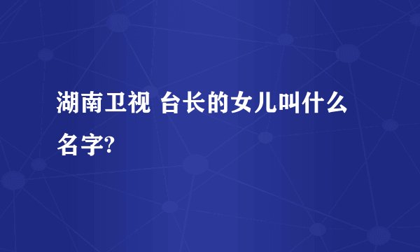 湖南卫视 台长的女儿叫什么名字?