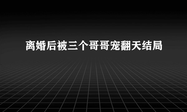 离婚后被三个哥哥宠翻天结局