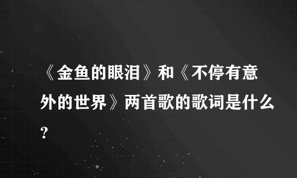 《金鱼的眼泪》和《不停有意外的世界》两首歌的歌词是什么？
