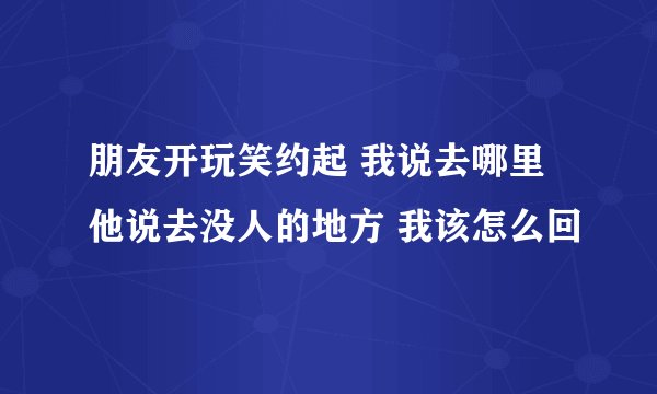 朋友开玩笑约起 我说去哪里他说去没人的地方 我该怎么回