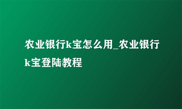 农业银行k宝怎么用_农业银行k宝登陆教程