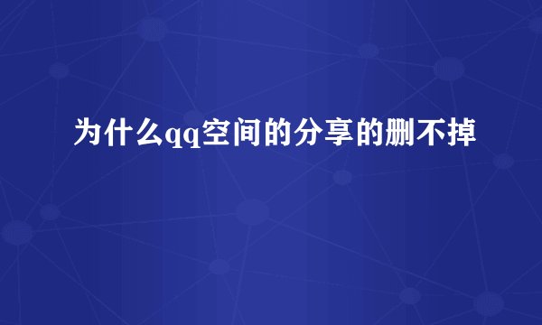为什么qq空间的分享的删不掉