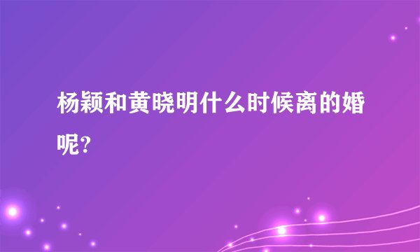 杨颖和黄晓明什么时候离的婚呢?