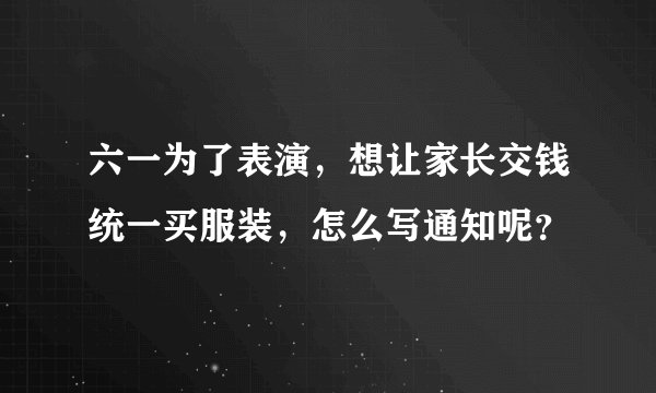 六一为了表演，想让家长交钱统一买服装，怎么写通知呢？