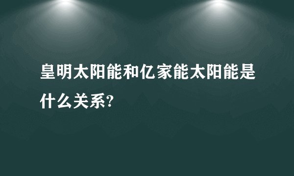 皇明太阳能和亿家能太阳能是什么关系?