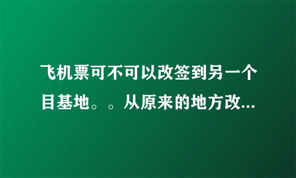 飞机票可不可以改签到另一个目基地。。从原来的地方改到另一个地方？