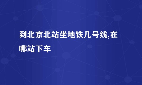 到北京北站坐地铁几号线,在哪站下车