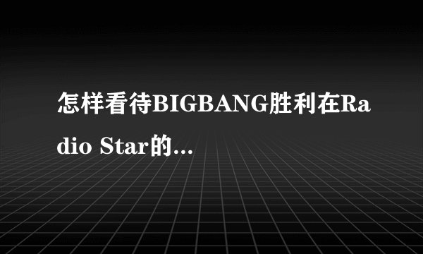 怎样看待BIGBANG胜利在Radio Star的一些发言? - 知乎