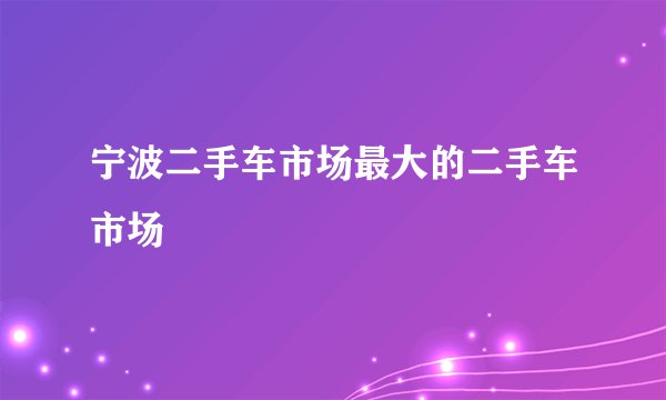 宁波二手车市场最大的二手车市场