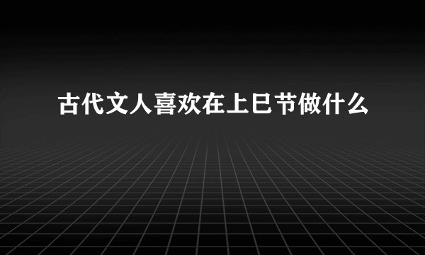 古代文人喜欢在上巳节做什么