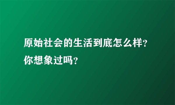原始社会的生活到底怎么样？你想象过吗？