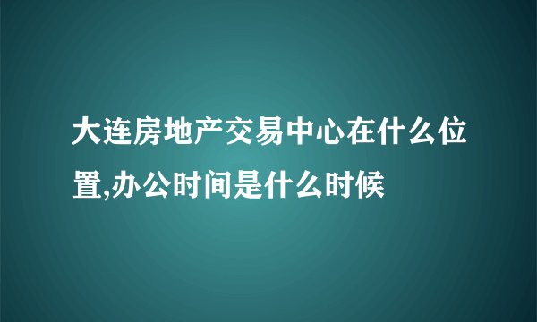 大连房地产交易中心在什么位置,办公时间是什么时候