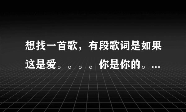想找一首歌，有段歌词是如果这是爱。。。。你是你的。。。。记不得的，是知道歌名告诉我一下，是个女的唱