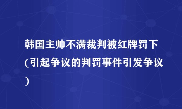韩国主帅不满裁判被红牌罚下(引起争议的判罚事件引发争议)