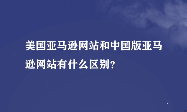美国亚马逊网站和中国版亚马逊网站有什么区别？