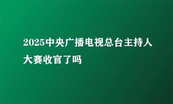 2025中央广播电视总台主持人大赛收官了吗