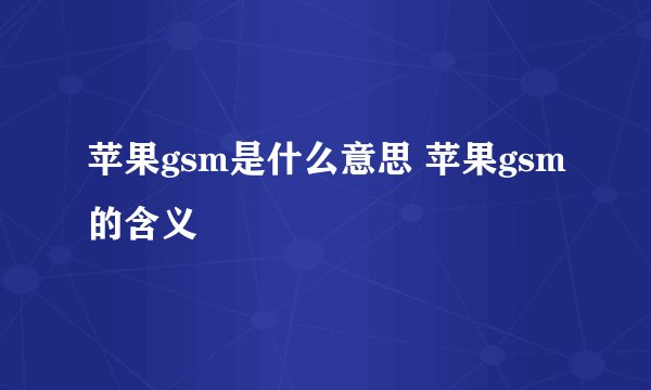 苹果gsm是什么意思 苹果gsm的含义