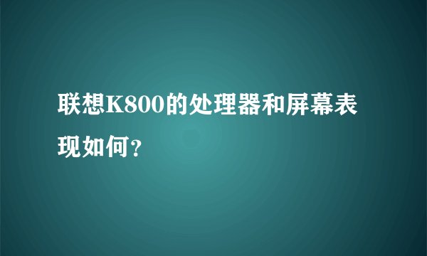 联想K800的处理器和屏幕表现如何？