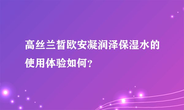 高丝兰皙欧安凝润泽保湿水的使用体验如何？