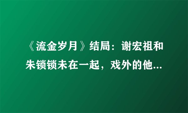 《流金岁月》结局：谢宏祖和朱锁锁未在一起，戏外的他们却好幸福！