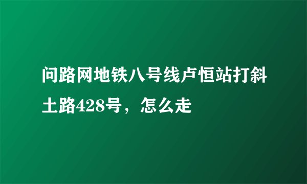 问路网地铁八号线卢恒站打斜土路428号，怎么走