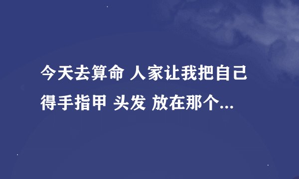 今天去算命 人家让我把自己得手指甲 头发 放在那个符里 会不会有问题...