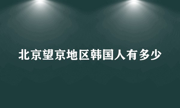 北京望京地区韩国人有多少