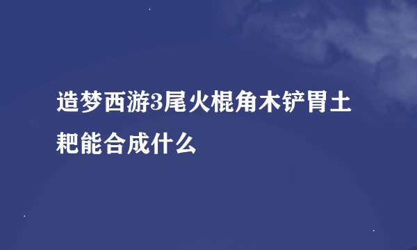 造梦西游3尾火棍角木铲胃土耙能合成什么