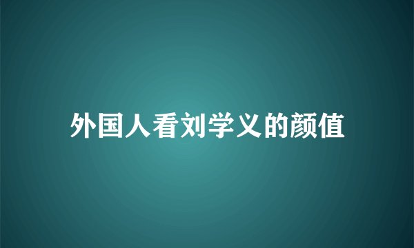 外国人看刘学义的颜值