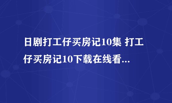 日剧打工仔买房记10集 打工仔买房记10下载在线看地址哪有？
