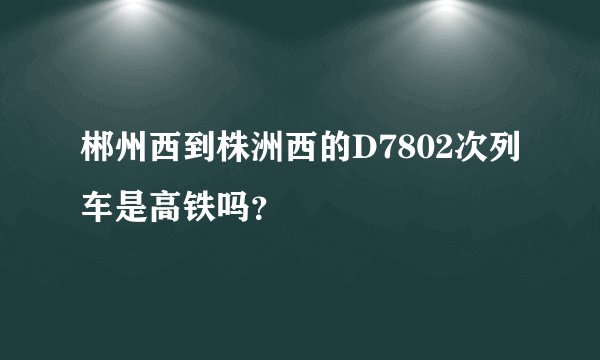 郴州西到株洲西的D7802次列车是高铁吗？