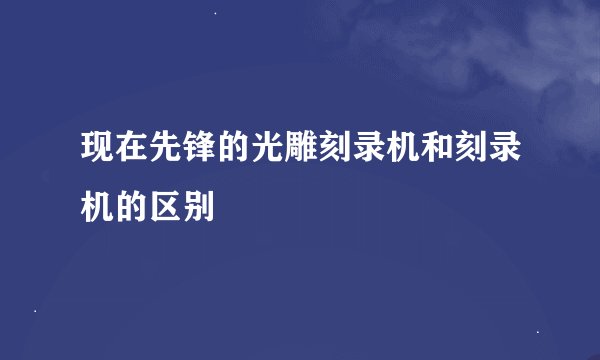 现在先锋的光雕刻录机和刻录机的区别