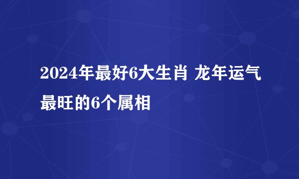 2024年最好6大生肖 龙年运气最旺的6个属相