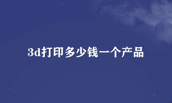 3d打印多少钱一个产品