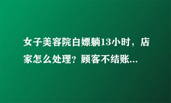 女子美容院白嫖躺13小时，店家怎么处理？顾客不结账合理吗？