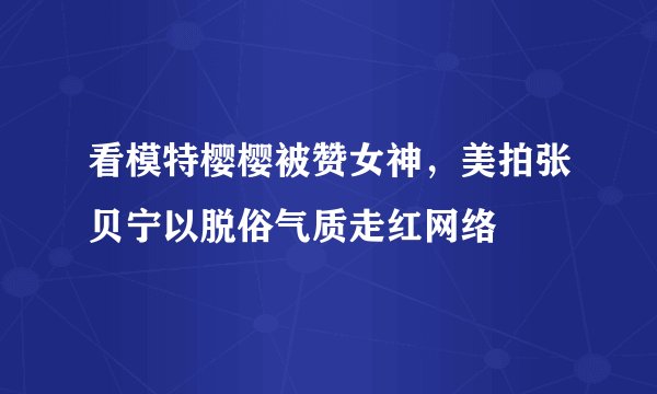 看模特樱樱被赞女神，美拍张贝宁以脱俗气质走红网络