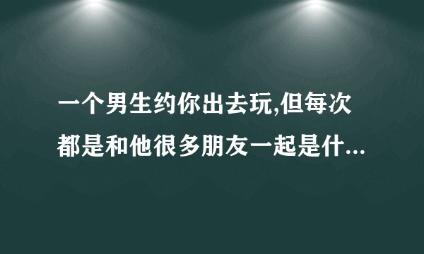 一个男生约你出去玩,但每次都是和他很多朋友一起是什么意思？