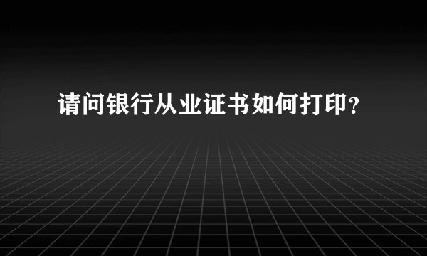 请问银行从业证书如何打印？