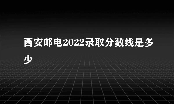 西安邮电2022录取分数线是多少
